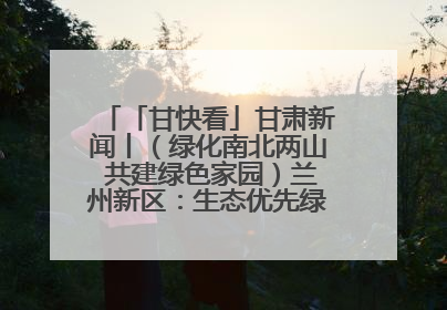 「甘快看」甘肃新闻丨（绿化南北两山 共建绿色家园）兰州新区：生态优先绿色发展 打造生态环保示范区