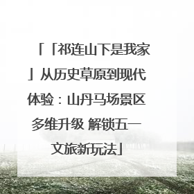 「祁连山下是我家」从历史草原到现代体验：山丹马场景区多维升级 解锁五一文旅新玩法