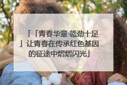 「青春华章·赣劲十足」让青春在传承红色基因的征途中熠熠闪光