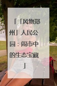 「风物郑州」人民公园：闹市中的生态宝藏