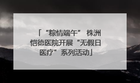 “粽情端午” 株洲恺德医院开展“无假日医疗”系列活动