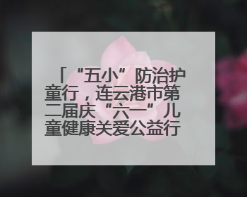 “五小”防治护童行，连云港市第二届庆“六一”儿童健康关爱公益行再启航