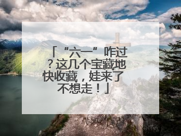 “六一”咋过？这几个宝藏地快收藏，娃来了不想走！
