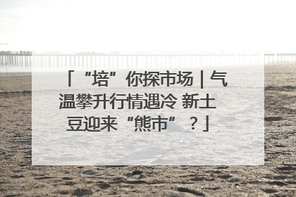 “培”你探市场｜气温攀升行情遇冷 新土豆迎来“熊市”？