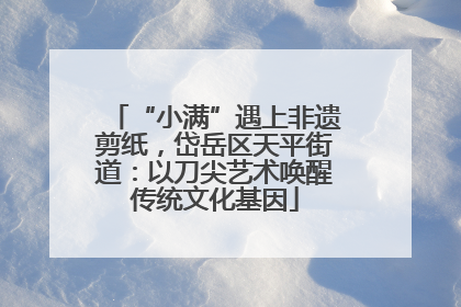 “小满”遇上非遗剪纸，岱岳区天平街道：以刀尖艺术唤醒传统文化基因