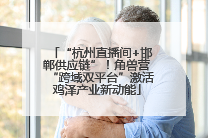 “杭州直播间+邯郸供应链”！角兽营“跨域双平台”激活鸡泽产业新动能