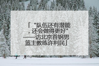 “队伍还有潜能，还会做得更好”——访北京首钢男篮主教练许利民