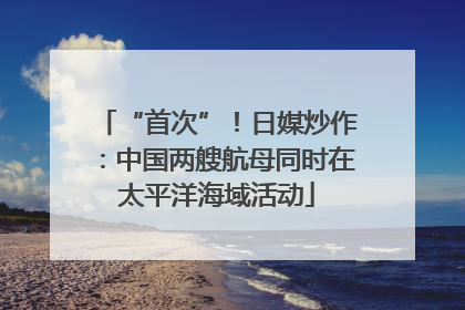 “首次”！日媒炒作：中国两艘航母同时在太平洋海域活动