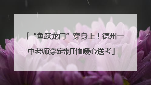 “鱼跃龙门”穿身上！德州一中老师穿定制T恤暖心送考
