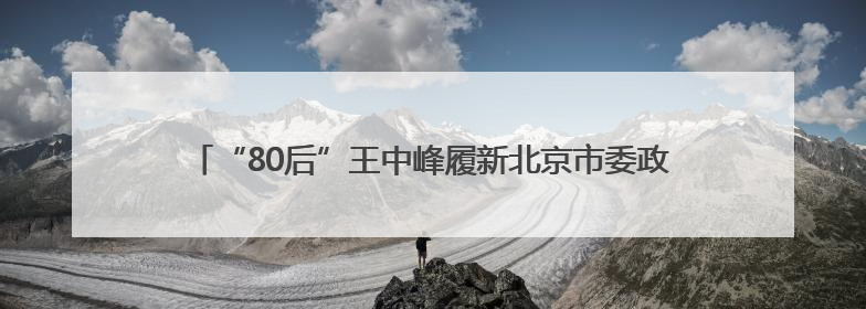 “80后”王中峰履新北京市委政法委副书记，原任西城区委常委