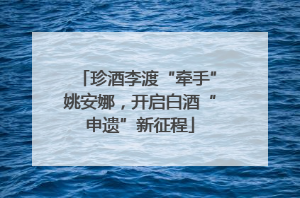 珍酒李渡“牵手”姚安娜，开启白酒“申遗”新征程