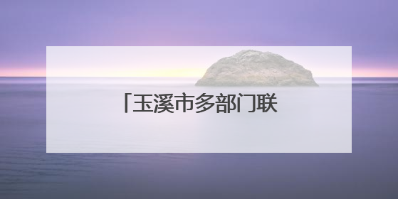 玉溪市多部门联合宣传壮大生态保护“朋友圈”