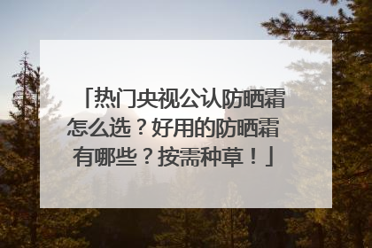 热门央视公认防晒霜怎么选？好用的防晒霜有哪些？按需种草！
