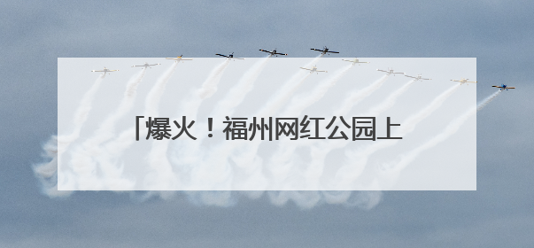 爆火！福州网红公园上新！新华社都关注了！