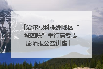 爱尔眼科株洲地区“一城四院”举行高考志愿填报公益讲座