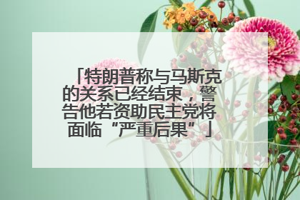 特朗普称与马斯克的关系已经结束，警告他若资助民主党将面临“严重后果”