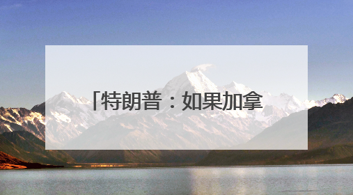 特朗普：如果加拿大成为美国第51个州，可免费获得“金穹”系统保护