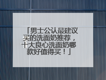 男士公认最建议买的洗面奶推荐，十大良心洗面奶哪款好值得买！