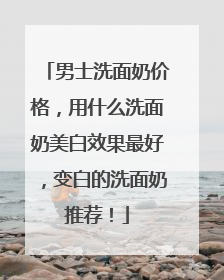 男士洗面奶价格，用什么洗面奶美白效果最好，变白的洗面奶推荐！