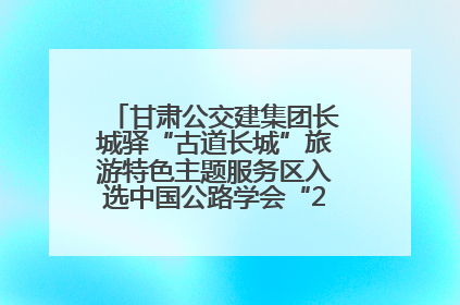 甘肃公交建集团长城驿“古道长城”旅游特色主题服务区入选中国公路学会“2025年度交通与旅游融合创新项目”