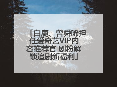 白鹿、曾舜晞担任爱奇艺VIP内容推荐官 剧粉解锁追剧新福利