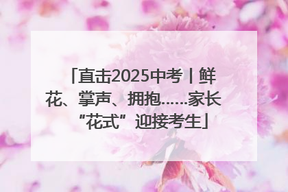 直击2025中考丨鲜花、掌声、拥抱……家长“花式”迎接考生