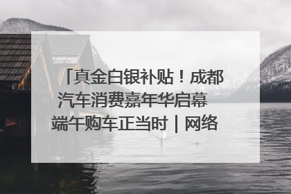真金白银补贴！成都汽车消费嘉年华启幕 端午购车正当时｜网络中国节·端午