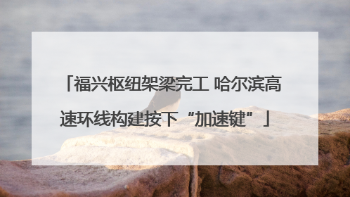 福兴枢纽架梁完工 哈尔滨高速环线构建按下“加速键”