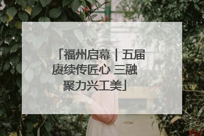 福州启幕｜五届赓续传匠心 三融聚力兴工美