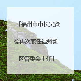 福州市市长吴贤德再次兼任福州新区管委会主任