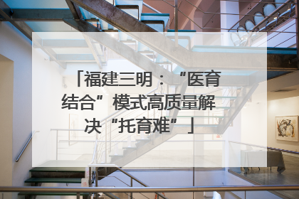 福建三明：“医育结合”模式高质量解决“托育难”