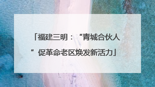 福建三明：“青城合伙人”促革命老区焕发新活力