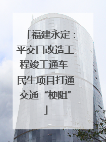 福建永定：平交口改造工程竣工通车 民生项目打通交通“梗阻”