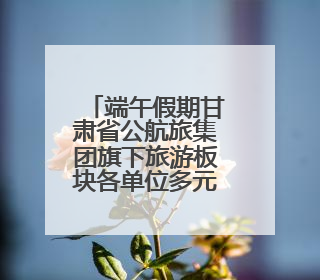 端午假期甘肃省公航旅集团旗下旅游板块各单位多元引流掀起旅游热潮