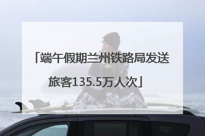 端午假期兰州铁路局发送旅客135.5万人次