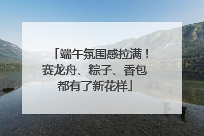 端午氛围感拉满！赛龙舟、粽子、香包都有了新花样