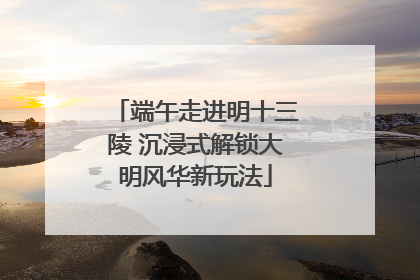 端午走进明十三陵 沉浸式解锁大明风华新玩法