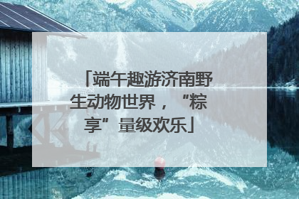 端午趣游济南野生动物世界，“粽享”量级欢乐