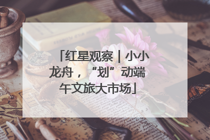 红星观察｜小小龙舟，“划”动端午文旅大市场