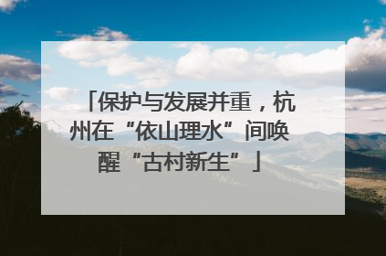 保护与发展并重，杭州在“依山理水”间唤醒“古村新生”