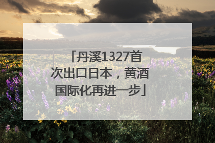 丹溪1327首次出口日本，黄酒国际化再进一步