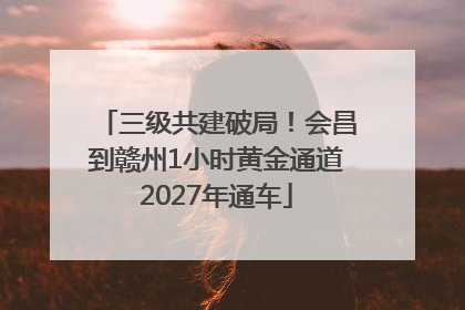 三级共建破局！会昌到赣州1小时黄金通道2027年通车