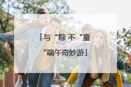 与“粽 不“童“端午奇妙游
