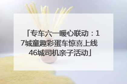 专车六一暖心联动：17城童趣彩蛋车惊喜上线 46城司机亲子活动