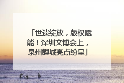 世遗绽放，版权赋能！深圳文博会上，泉州鲤城亮点纷呈