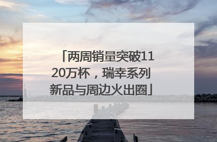 两周销量突破1120万杯，瑞幸系列新品与周边火出圈