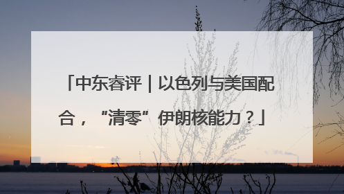 中东睿评｜以色列与美国配合，“清零”伊朗核能力？