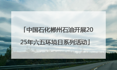 中国石化郴州石油开展2025年六五环境日系列活动