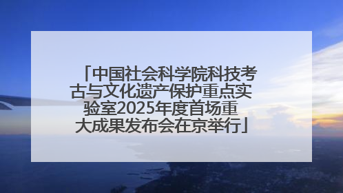 中国社会科学院科技考古与文化遗产保护重点实验室2025年度首场重大成果发布会在京举行