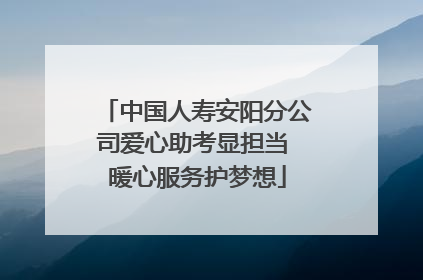 中国人寿安阳分公司爱心助考显担当 暖心服务护梦想
